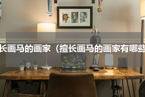 擅长画马的画家（擅长画马的画家有哪些）