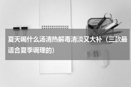夏天喝什么汤清热解毒清淡又大补（三款最适合夏季调理的）