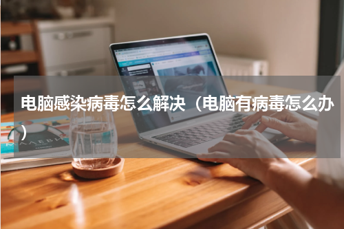 电脑感染病毒怎么解决（电脑有病毒怎么办）