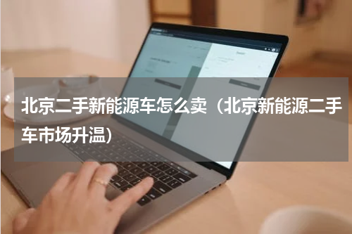 北京二手新能源车怎么卖（北京新能源二手车市场升温）