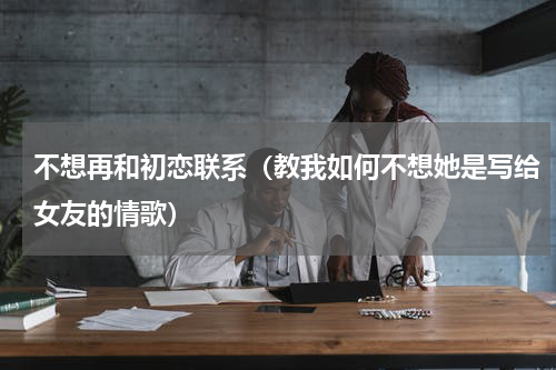 不想再和初恋联系（教我如何不想她是写给女友的情歌）