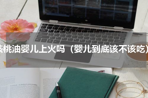 核桃油婴儿上火吗（婴儿到底该不该吃）