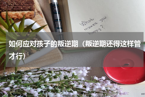 如何应对孩子的叛逆期（叛逆期还得这样管才行）