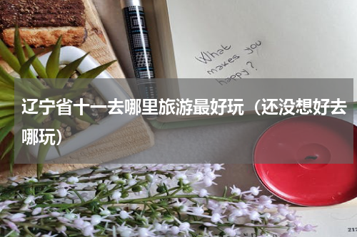辽宁省十一去哪里旅游最好玩（还没想好去哪玩）