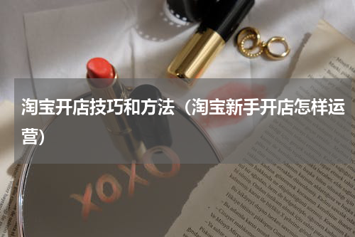 淘宝开店技巧和方法（淘宝新手开店怎样运营）