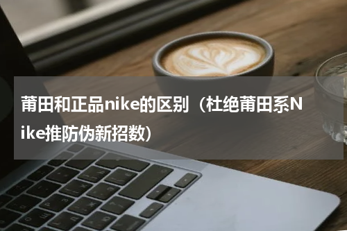 莆田和正品nike的区别（杜绝莆田系Nike推防伪新招数）