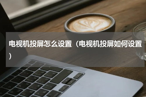 电视机投屏怎么设置（电视机投屏如何设置）