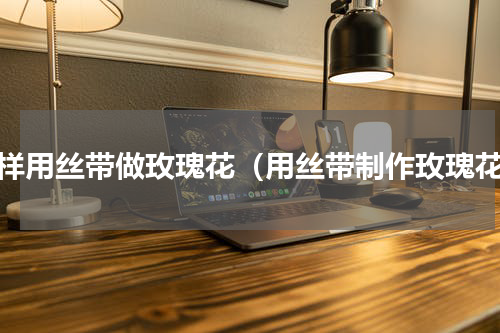 怎样用丝带做玫瑰花（用丝带制作玫瑰花）