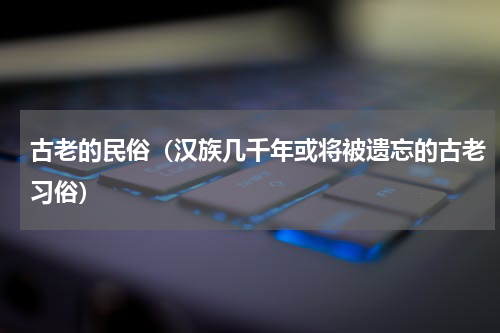 古老的民俗（汉族几千年或将被遗忘的古老习俗）