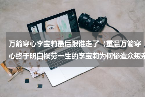 万箭穿心李宝莉最后跟谁走了（重温万箭穿心终于明白操劳一生的李宝莉为何惨遭众叛亲离）