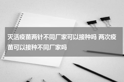 灭活疫苗两针不同厂家可以接种吗 两次疫苗可以接种不同厂家吗